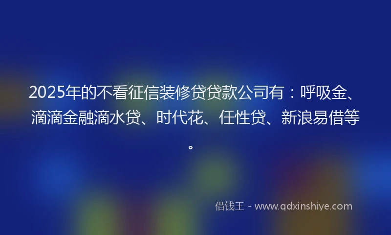 2025年的不看征信装修贷贷款公司有：呼吸金、滴滴金融滴水贷、时代花、任性贷、新浪易借等。