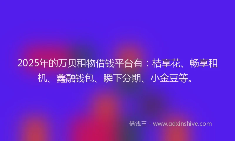 2025年的万贝租物借钱平台有：桔享花、畅享租机、鑫融钱包、瞬下分期、小金豆等。
