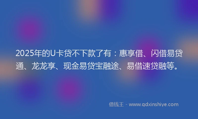 2025年的U卡贷不下款了有：惠享借、闪借易贷通、龙龙享、现金易贷宝融途、易借速贷融等。