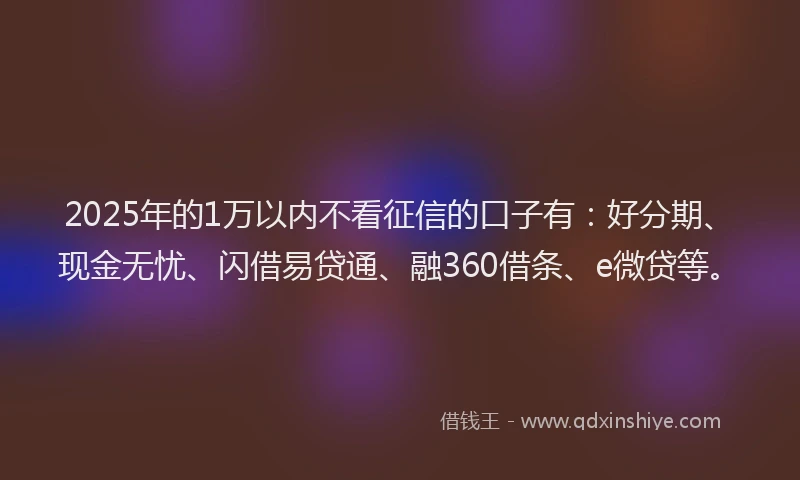 2025年的1万以内不看征信的口子有：好分期、现金无忧、闪借易贷通、融360借条、e微贷等。