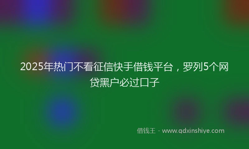 2025年热门不看征信快手借钱平台，罗列5个网贷黑户必过口子