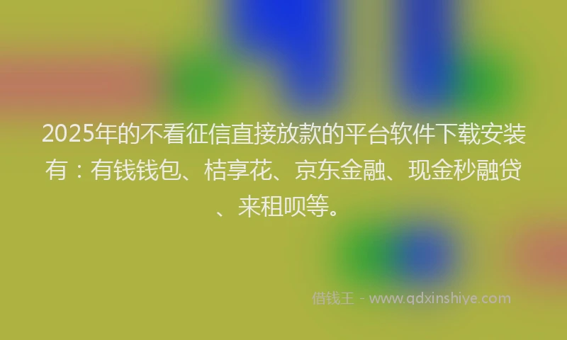 2025年的不看征信直接放款的平台软件下载安装有:有钱钱包、桔享花、京东金融、现金秒融贷、来租呗等。