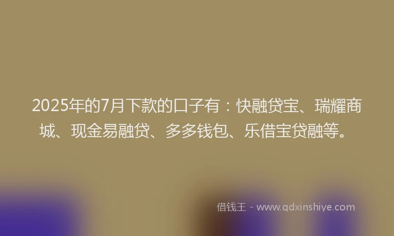 2025年的7月下款的口子有：快融贷宝、瑞耀商城、现金易融贷、多多钱包、乐借宝贷融等。