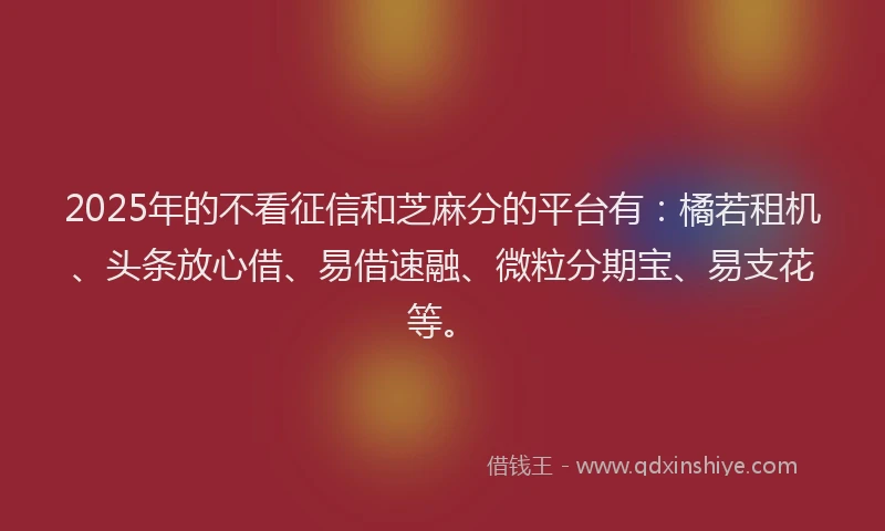2025年的不看征信和芝麻分的平台有：橘若租机、头条放心借、易借速融、微粒分期宝、易支花等。