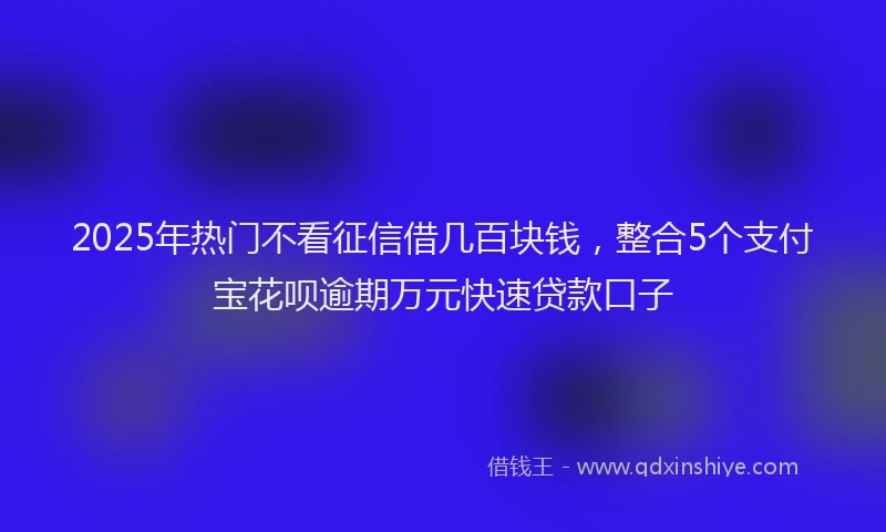 2025年热门不看征信借几百块钱，整合5个支付宝花呗逾期万元快速贷款口子