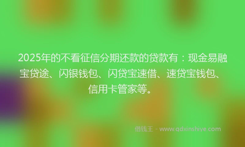 2025年的不看征信分期还款的贷款有：现金易融宝贷途、闪银钱包、闪贷宝速借、速贷宝钱包、信用卡管家等。