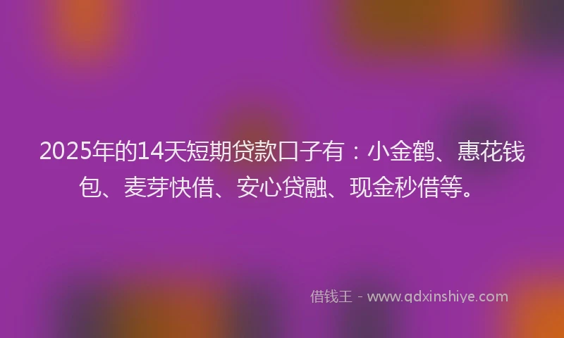 2025年的14天短期贷款口子有：小金鹤、惠花钱包、麦芽快借、安心贷融、现金秒借等。