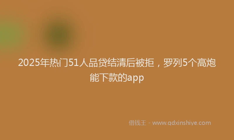 2025年热门51人品贷结清后被拒，罗列5个高炮能下款的app