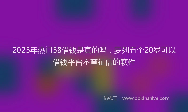 2025年热门58借钱是真的吗，罗列五个20岁可以借钱平台不查征信的软件
