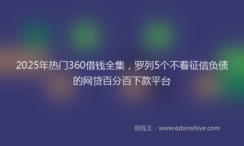 2025年热门360借钱全集，罗列5个不看征信负债的网贷百分百下款平台