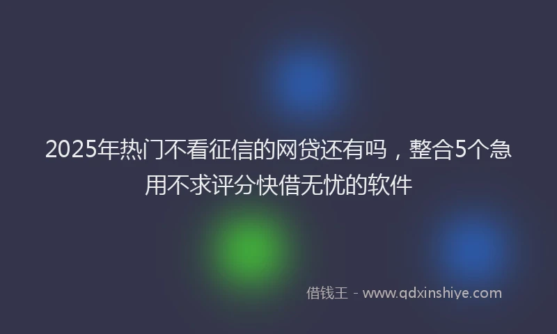 2025年热门不看征信的网贷还有吗，整合5个急用不求评分快借无忧的软件