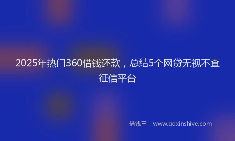 2025年热门360借钱还款，总结5个网贷无视不查征信平台