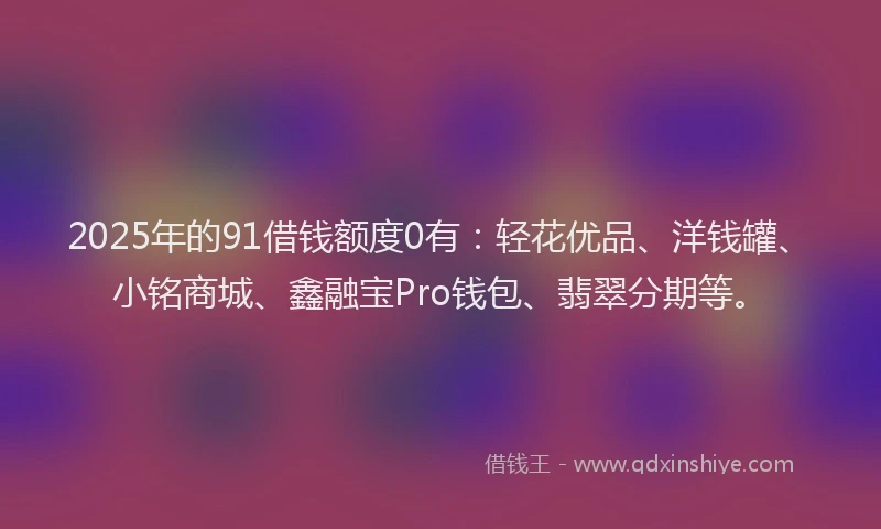 2025年的91借钱额度0有：轻花优品、洋钱罐、小铭商城、鑫融宝Pro钱包、翡翠分期等。