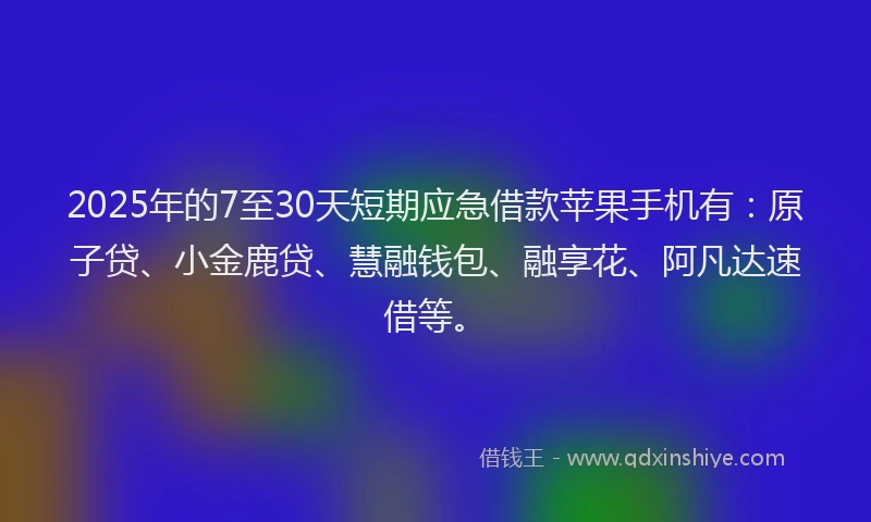 2025年的7至30天短期应急借款苹果手机有：原子贷、小金鹿贷、慧融钱包、融享花、阿凡达速借等。