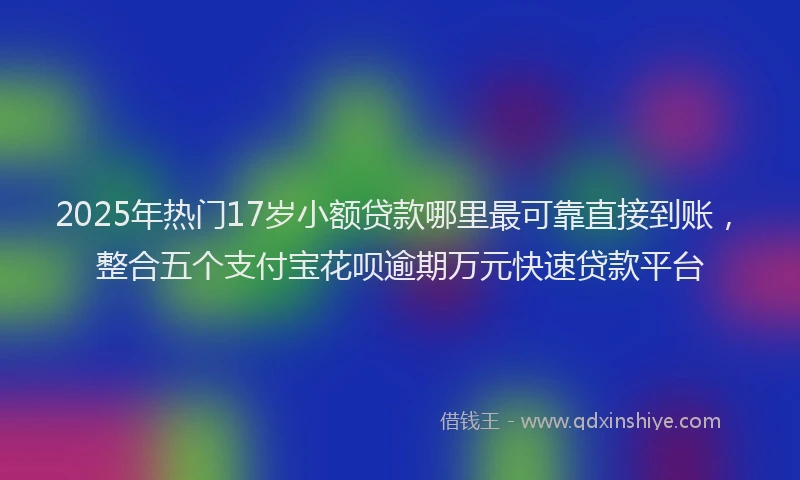 2025年热门17岁小额贷款哪里最可靠直接到账，整合五个支付宝花呗逾期万元快速贷款平台