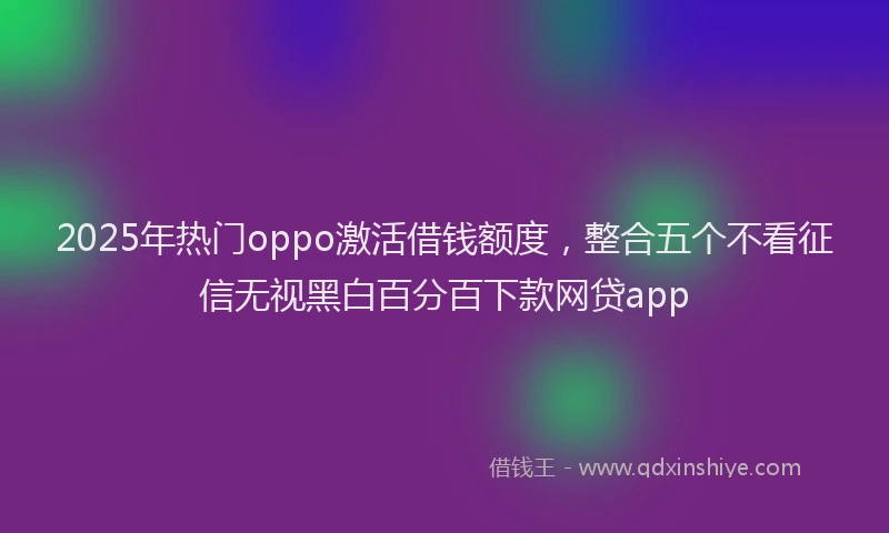 2025年热门oppo激活借钱额度，整合五个不看征信无视黑白百分百下款网贷app