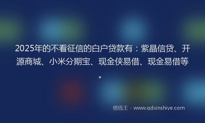 2025年的不看征信的白户贷款有：紫晶信贷、开源商城、小米分期宝、现金侠易借、现金易借等。