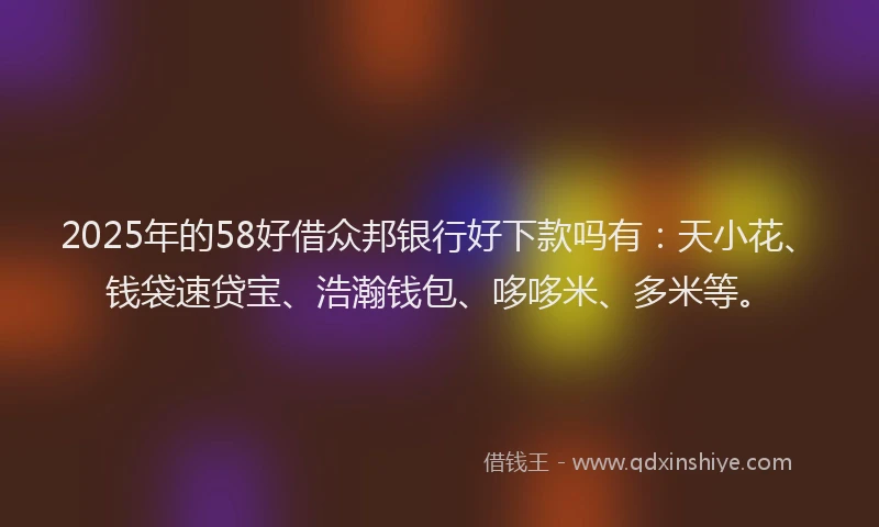 2025年的58好借众邦银行好下款吗有：天小花、钱袋速贷宝、浩瀚钱包、哆哆米、多米等。