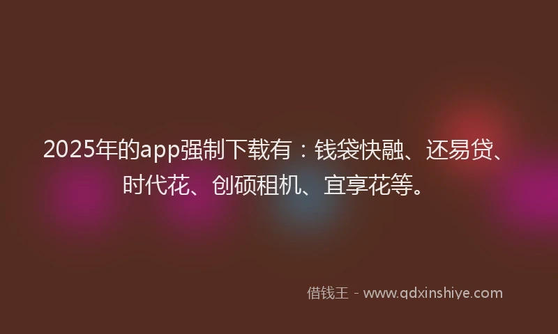 2025年的app强制下载有：钱袋快融、还易贷、时代花、创硕租机、宜享花等。