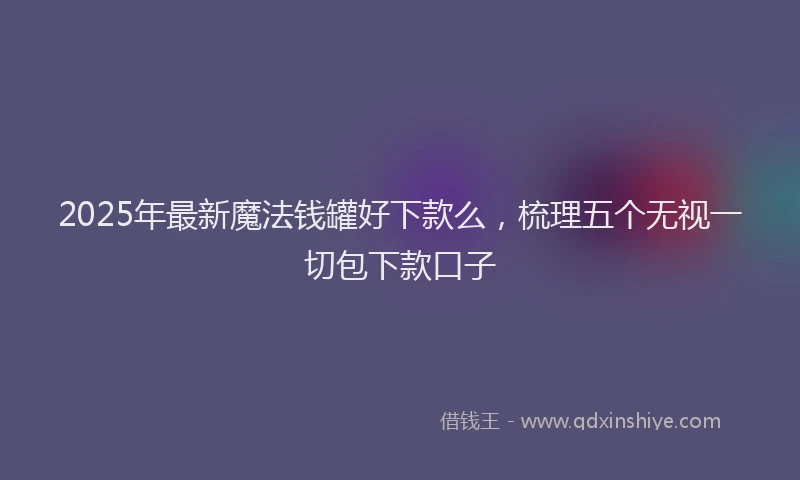 2025年最新魔法钱罐好下款么，梳理五个无视一切包下款口子