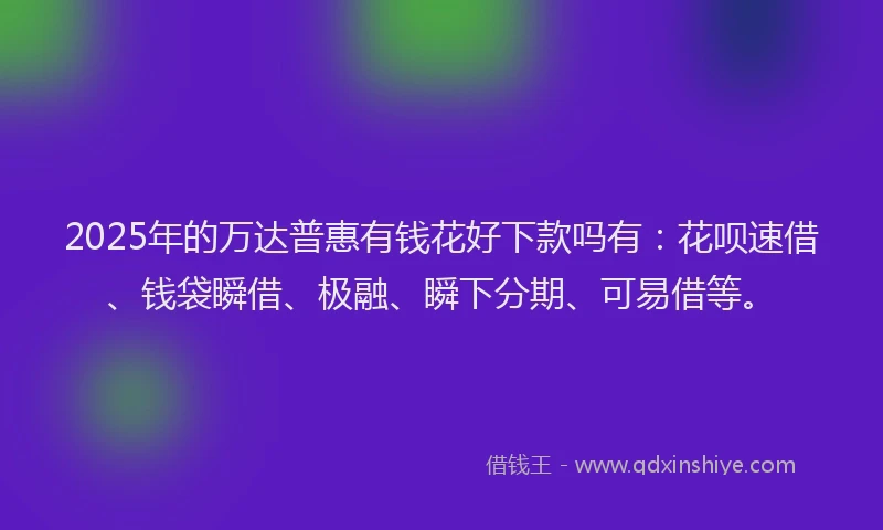 2025年的万达普惠有钱花好下款吗有：花呗速借、钱袋瞬借、极融、瞬下分期、可易借等。