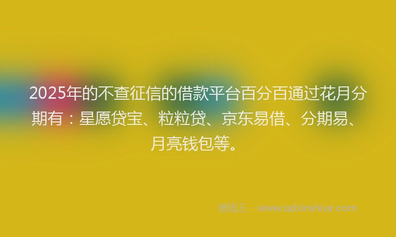 2025年的不查征信的借款平台百分百通过花月分期有：星愿贷宝、粒粒贷、京东易借、分期易、月亮钱包等。