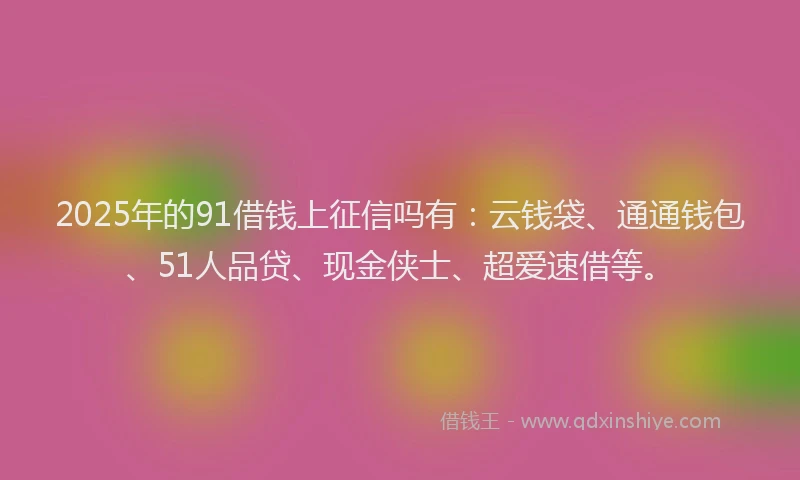 2025年的91借钱上征信吗有：云钱袋、通通钱包、51人品贷、现金侠士、超爱速借等。