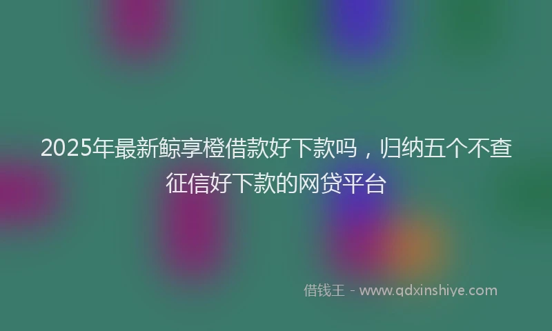 2025年最新鲸享橙借款好下款吗，归纳五个不查征信好下款的网贷平台