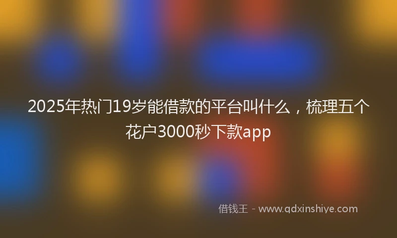 2025年热门19岁能借款的平台叫什么，梳理五个花户3000秒下款app
