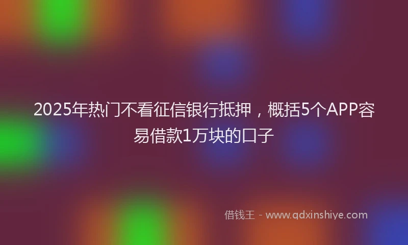 2025年热门不看征信银行抵押，概括5个APP容易借款1万块的口子