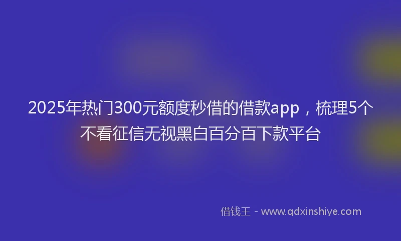 2025年热门300元额度秒借的借款app，梳理5个不看征信无视黑白百分百下款平台