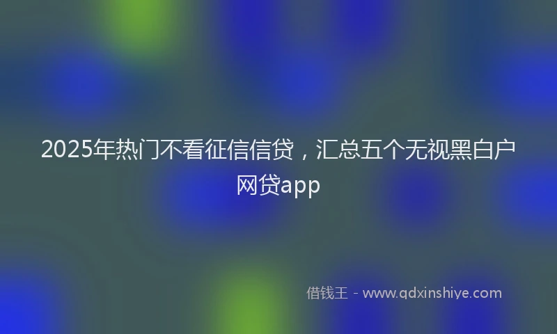 2025年热门不看征信信贷，汇总五个无视黑白户网贷app