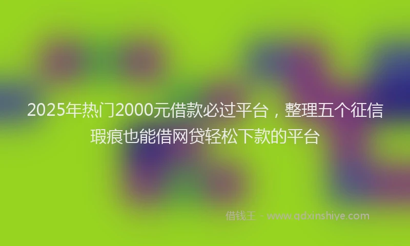 2025年热门2000元借款必过平台，整理五个征信瑕疵也能借网贷轻松下款的平台