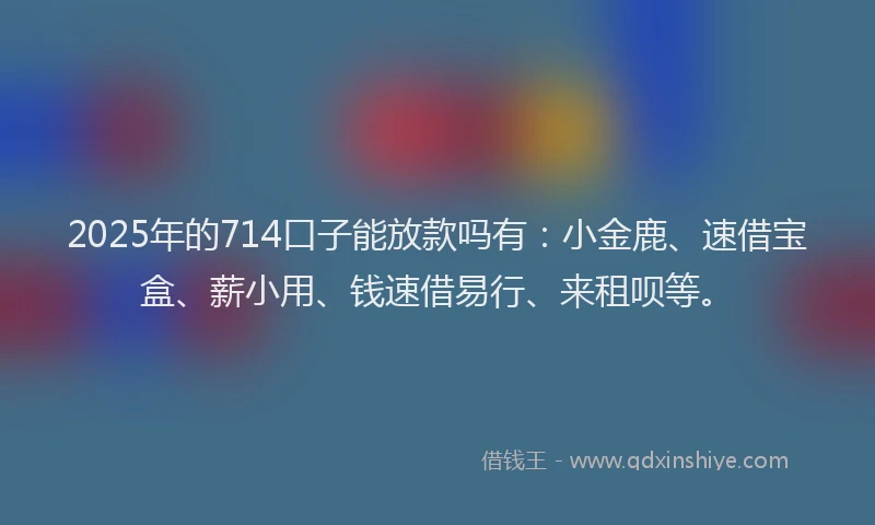 2025年的714口子能放款吗有：小金鹿、速借宝盒、薪小用、钱速借易行、来租呗等。