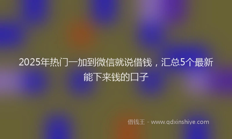 2025年热门一加到微信就说借钱，汇总5个最新能下来钱的口子