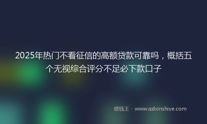 2025年热门不看征信的高额贷款可靠吗，概括五个无视综合评分不足必下款口子