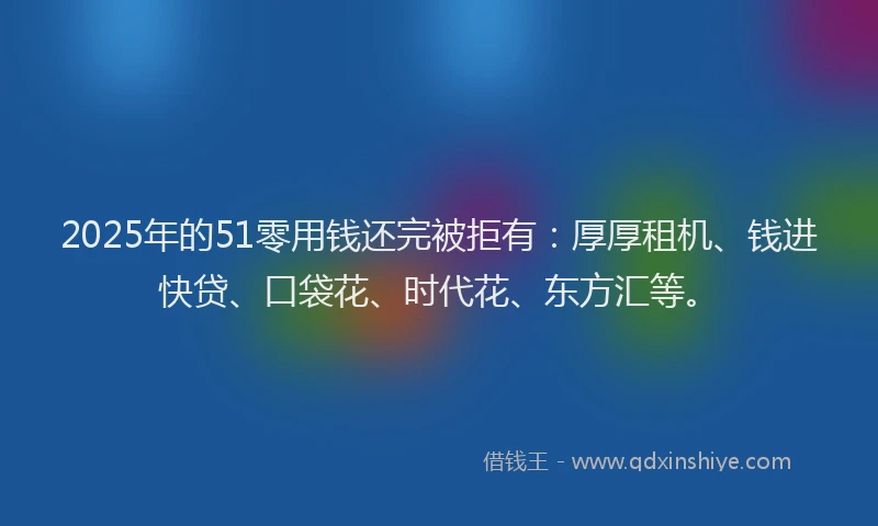 2025年的51零用钱还完被拒有：厚厚租机、钱进快贷、口袋花、时代花、东方汇等。