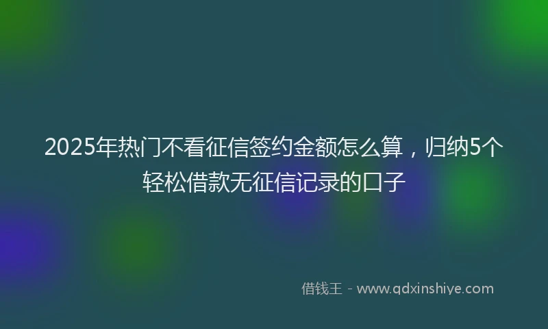 2025年热门不看征信签约金额怎么算，归纳5个轻松借款无征信记录的口子