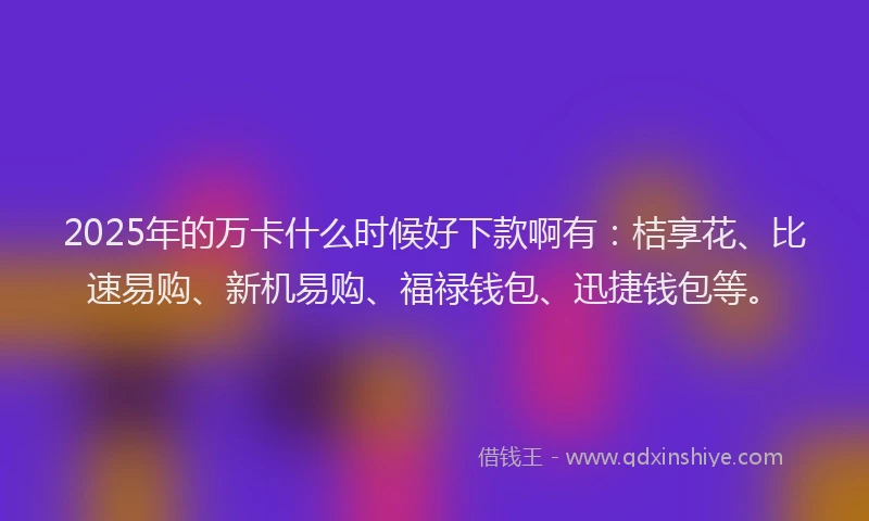 2025年的万卡什么时候好下款啊有：桔享花、比速易购、新机易购、福禄钱包、迅捷钱包等。