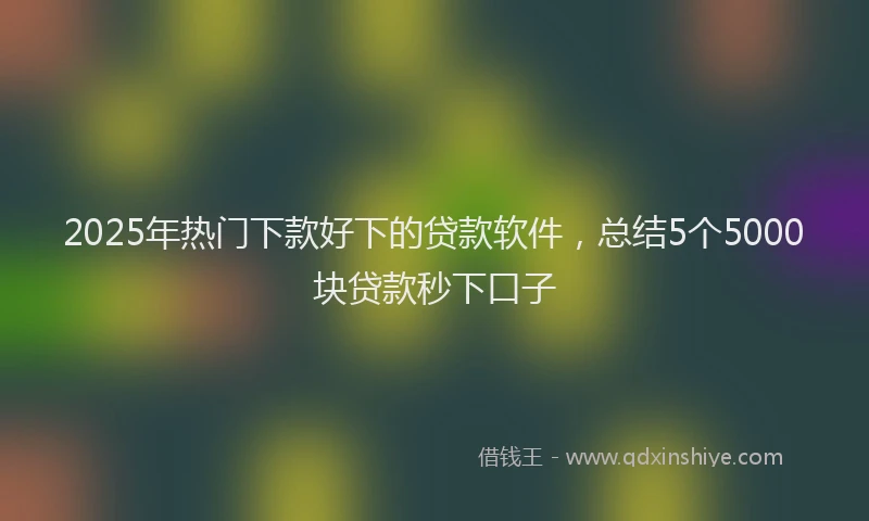 2025年热门下款好下的贷款软件，总结5个5000块贷款秒下口子