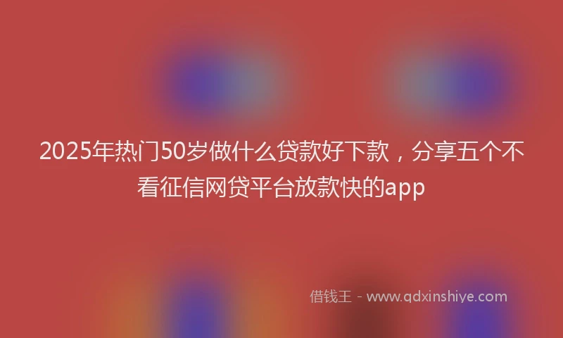 2025年热门50岁做什么贷款好下款，分享五个不看征信网贷平台放款快的app