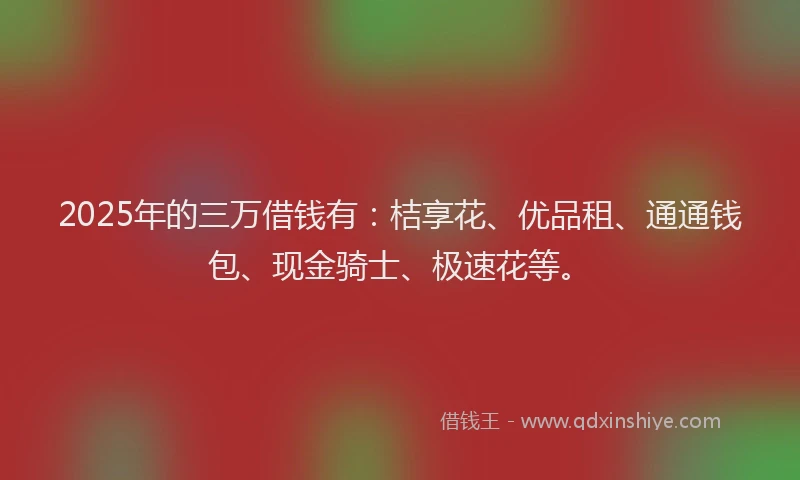 2025年的三万借钱有：桔享花、优品租、通通钱包、现金骑士、极速花等。