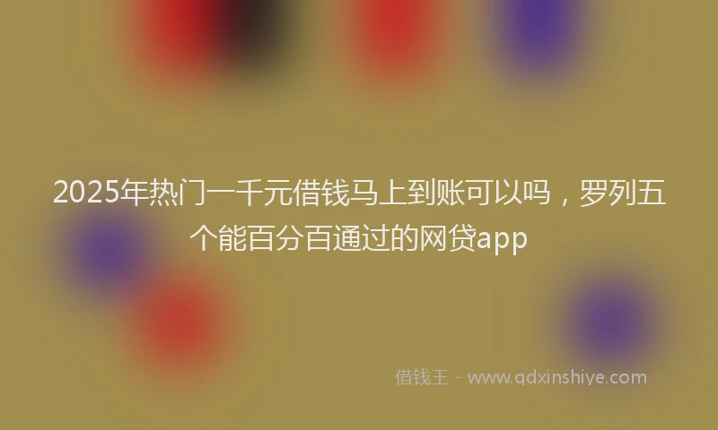 2025年热门一千元借钱马上到账可以吗，罗列五个能百分百通过的网贷app
