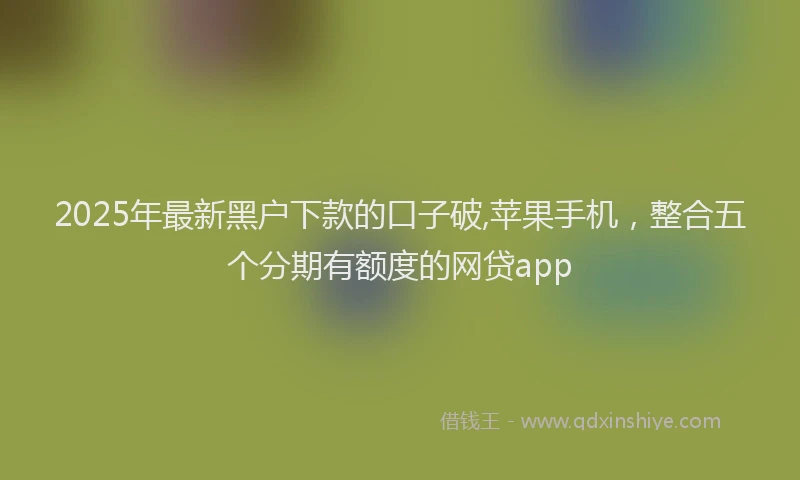 2025年最新黑户下款的口子破,苹果手机，整合五个分期有额度的网贷app