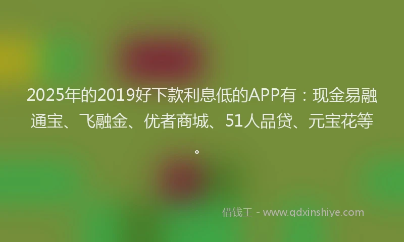 2025年的2019好下款利息低的APP有：现金易融通宝、飞融金、优者商城、51人品贷、元宝花等。