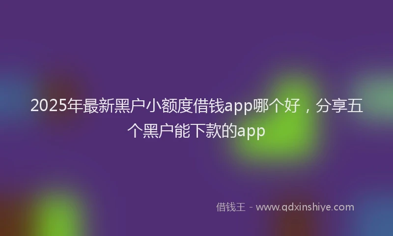 2025年最新黑户小额度借钱app哪个好，分享五个黑户能下款的app