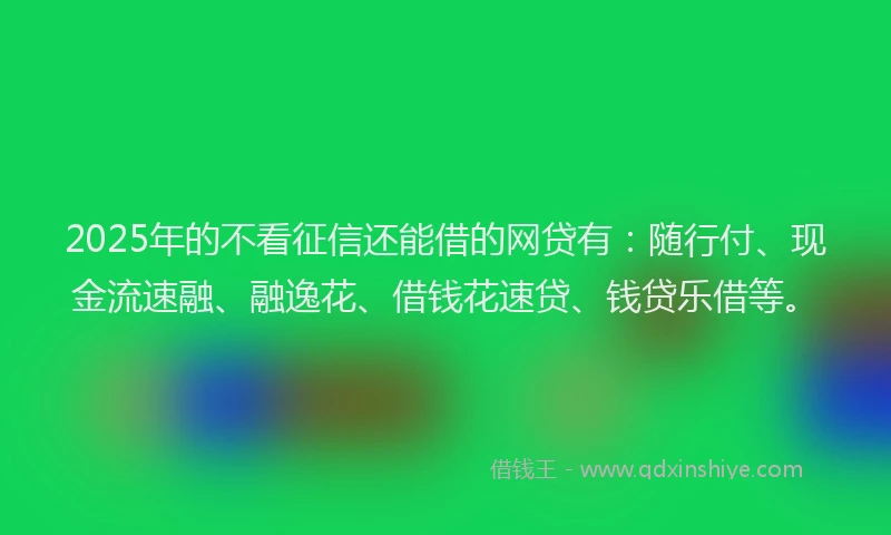 2025年的不看征信还能借的网贷有：随行付、现金流速融、融逸花、借钱花速贷、钱贷乐借等。