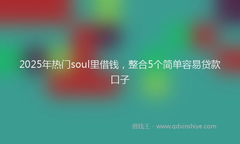 2025年热门soul里借钱，整合5个简单容易贷款口子