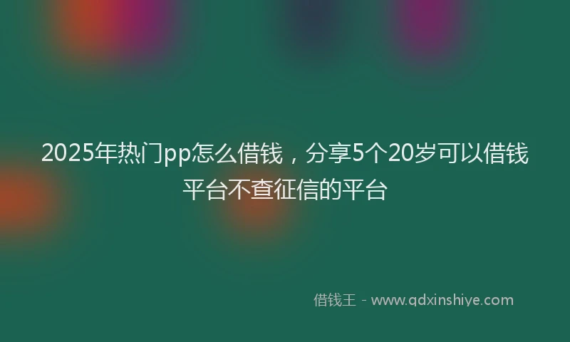 2025年热门pp怎么借钱,分享5个20岁可以借钱平台不查征信的平台