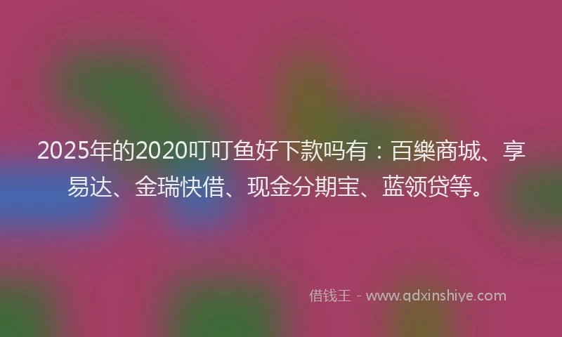 2025年的2020叮叮鱼好下款吗有：百樂商城、享易达、金瑞快借、现金分期宝、蓝领贷等。